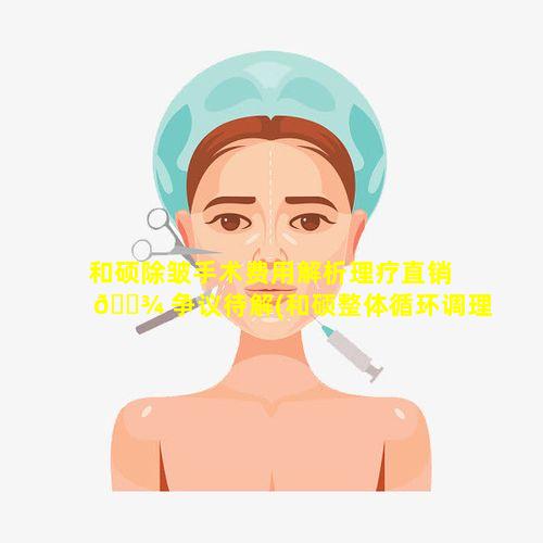 和硕除皱手术费用解析理疗直销 🌾 争议待解(和硕整体循环调理是真的吗)